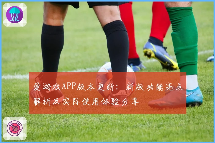 爱游戏APP版本更新：新版功能亮点解析及实际使用体验分享